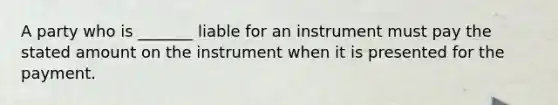 A party who is _______ liable for an instrument must pay the stated amount on the instrument when it is presented for the payment.