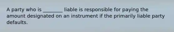 A party who is ________ liable is responsible for paying the amount designated on an instrument if the primarily liable party defaults.