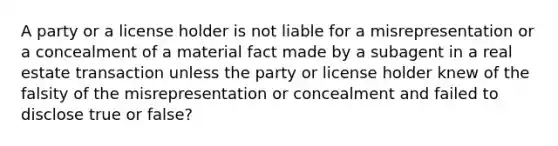 A party or a license holder is not liable for a misrepresentation or a concealment of a material fact made by a subagent in a real estate transaction unless the party or license holder knew of the falsity of the misrepresentation or concealment and failed to disclose true or false?