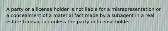 A party or a license holder is not liable for a misrepresentation or a concealment of a material fact made by a subagent in a real estate transaction unless the party or license holder: