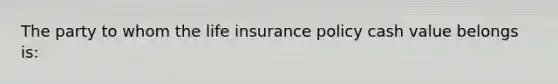 The party to whom the life insurance policy cash value belongs is: