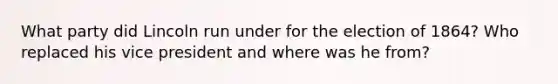 What party did Lincoln run under for the election of 1864? Who replaced his vice president and where was he from?