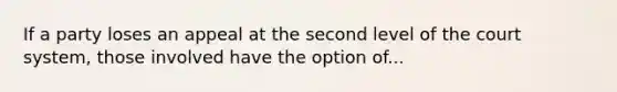 If a party loses an appeal at the second level of the court system, those involved have the option of...