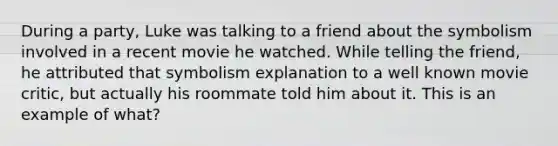 During a party, Luke was talking to a friend about the symbolism involved in a recent movie he watched. While telling the friend, he attributed that symbolism explanation to a well known movie critic, but actually his roommate told him about it. This is an example of what?