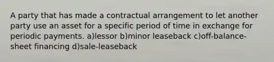 A party that has made a contractual arrangement to let another party use an asset for a specific period of time in exchange for periodic payments. a)lessor b)minor leaseback c)off-balance-sheet financing d)sale-leaseback