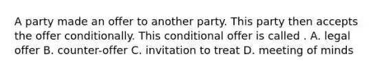 A party made an offer to another party. This party then accepts the offer conditionally. This conditional offer is called . A. legal offer B. counter-offer C. invitation to treat D. meeting of minds