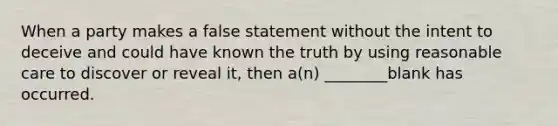 When a party makes a false statement without the intent to deceive and could have known the truth by using reasonable care to discover or reveal it, then a(n) ________blank has occurred.