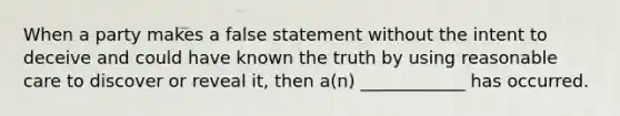 When a party makes a false statement without the intent to deceive and could have known the truth by using reasonable care to discover or reveal it, then a(n) ____________ has occurred.