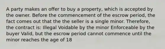 A party makes an offer to buy a property, which is accepted by the owner. Before the commencement of the escrow period, the fact comes out that the the seller is a single minor. Therefore, the contract is: Illegal Voidable by the minor Enforceable by the buyer Valid, but the escrow period cannot commence until the minor reaches the age of 18