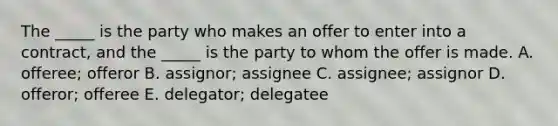 The​ _____ is the party who makes an offer to enter into a​ contract, and the​ _____ is the party to whom the offer is made. A. ​offeree; offeror B. ​assignor; assignee C. ​assignee; assignor D. ​offeror; offeree E. ​delegator; delegatee