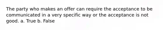 The party who makes an offer can require the acceptance to be communicated in a very specific way or the acceptance is not good. a. True b. False