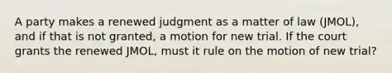 A party makes a renewed judgment as a matter of law (JMOL), and if that is not granted, a motion for new trial. If the court grants the renewed JMOL, must it rule on the motion of new trial?