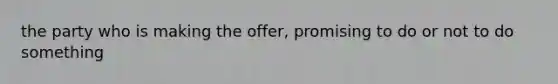 the party who is making the offer, promising to do or not to do something