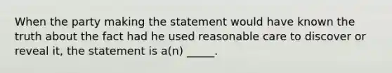 When the party making the statement would have known the truth about the fact had he used reasonable care to discover or reveal it, the statement is a(n) _____.