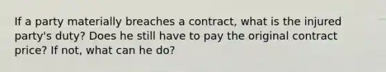 If a party materially breaches a contract, what is the injured party's duty? Does he still have to pay the original contract price? If not, what can he do?