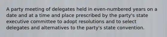 A party meeting of delegates held in even-numbered years on a date and at a time and place prescribed by the party's state executive committee to adopt resolutions and to select delegates and alternatives to the party's state convention.