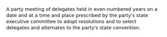 A party meeting of delegates held in even-numbered years on a date and at a time and place prescribed by the party's state executive committee to adopt resolutions and to select delegates and alternates to the party's state convention.