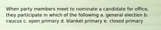 When party members meet to nominate a candidate for office, they participate in which of the following a. general election b. caucus c. open primary d. blanket primary e. closed primary