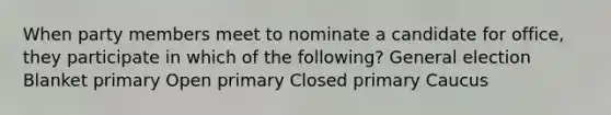 When party members meet to nominate a candidate for office, they participate in which of the following? General election Blanket primary Open primary Closed primary Caucus