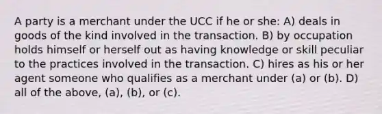 A party is a merchant under the UCC if he or she: A) deals in goods of the kind involved in the transaction. B) by occupation holds himself or herself out as having knowledge or skill peculiar to the practices involved in the transaction. C) hires as his or her agent someone who qualifies as a merchant under (a) or (b). D) all of the above, (a), (b), or (c).