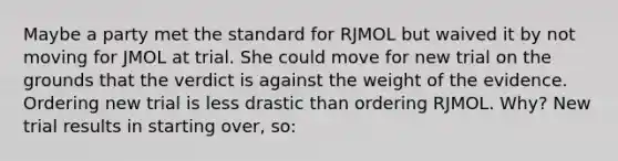 Maybe a party met the standard for RJMOL but waived it by not moving for JMOL at trial. She could move for new trial on the grounds that the verdict is against the weight of the evidence. Ordering new trial is less drastic than ordering RJMOL. Why? New trial results in starting over, so: