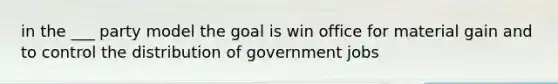 in the ___ party model the goal is win office for material gain and to control the distribution of government jobs