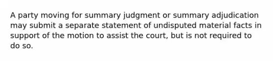 A party moving for summary judgment or summary adjudication may submit a separate statement of undisputed material facts in support of the motion to assist the court, but is not required to do so.