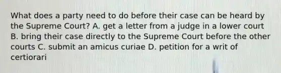 What does a party need to do before their case can be heard by the Supreme Court? A. get a letter from a judge in a lower court B. bring their case directly to the Supreme Court before the other courts C. submit an amicus curiae D. petition for a writ of certiorari