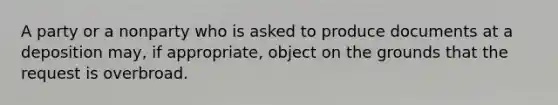 A party or a nonparty who is asked to produce documents at a deposition may, if appropriate, object on the grounds that the request is overbroad.