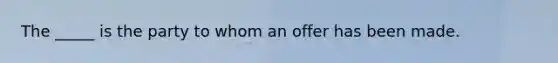 The​ _____ is the party to whom an offer has been made.