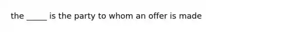 the _____ is the party to whom an offer is made