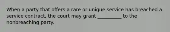 When a party that offers a rare or unique service has breached a service contract, the court may grant __________ to the nonbreaching party.