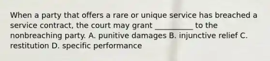 When a party that offers a rare or unique service has breached a service contract, the court may grant __________ to the nonbreaching party. A. punitive damages B. injunctive relief C. restitution D. specific performance