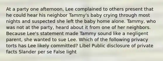 At a party one afternoon, Lee complained to others present that he could hear his neighbor Tammy's baby crying through most nights and suspected she left the baby home alone. Tammy, who was not at the party, heard about it from one of her neighbors. Because Lee's statement made Tammy sound like a negligent parent, she wanted to sue Lee. Which of the following privacy torts has Lee likely committed? Libel Public disclosure of private facts Slander per se False light