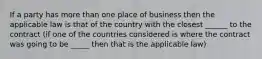 If a party has more than one place of business then the applicable law is that of the country with the closest ______ to the contract (if one of the countries considered is where the contract was going to be _____ then that is the applicable law)