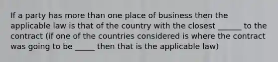 If a party has <a href='https://www.questionai.com/knowledge/keWHlEPx42-more-than' class='anchor-knowledge'>more than</a> one place of business then the applicable law is that of the country with the closest ______ to the contract (if one of the countries considered is where the contract was going to be _____ then that is the applicable law)