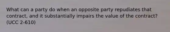 What can a party do when an opposite party repudiates that contract, and it substantially impairs the value of the contract? (UCC 2-610)