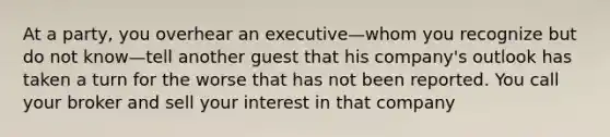 At a party, you overhear an executive—whom you recognize but do not know—tell another guest that his company's outlook has taken a turn for the worse that has not been reported. You call your broker and sell your interest in that company