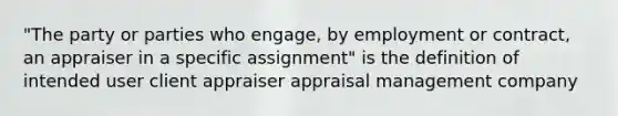 "The party or parties who engage, by employment or contract, an appraiser in a specific assignment" is the definition of intended user client appraiser appraisal management company