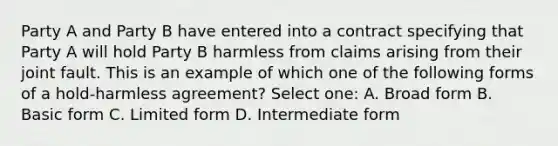 Party A and Party B have entered into a contract specifying that Party A will hold Party B harmless from claims arising from their joint fault. This is an example of which one of the following forms of a hold-harmless agreement? Select one: A. Broad form B. Basic form C. Limited form D. Intermediate form