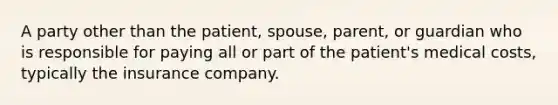 A party other than the patient, spouse, parent, or guardian who is responsible for paying all or part of the patient's medical costs, typically the insurance company.