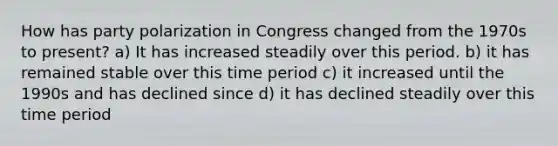 How has party polarization in Congress changed from the 1970s to present? a) It has increased steadily over this period. b) it has remained stable over this time period c) it increased until the 1990s and has declined since d) it has declined steadily over this time period