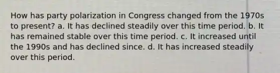 How has party polarization in Congress changed from the 1970s to present? a. It has declined steadily over this time period. b. It has remained stable over this time period. c. It increased until the 1990s and has declined since. d. It has increased steadily over this period.