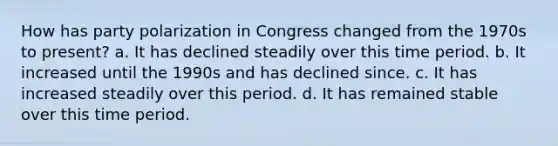 How has party polarization in Congress changed from the 1970s to present? a. It has declined steadily over this time period. b. It increased until the 1990s and has declined since. c. It has increased steadily over this period. d. It has remained stable over this time period.