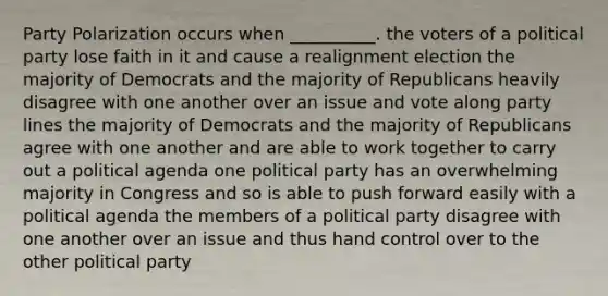 Party Polarization occurs when __________. the voters of a political party lose faith in it and cause a realignment election the majority of Democrats and the majority of Republicans heavily disagree with one another over an issue and vote along party lines the majority of Democrats and the majority of Republicans agree with one another and are able to work together to carry out a political agenda one political party has an overwhelming majority in Congress and so is able to push forward easily with a political agenda the members of a political party disagree with one another over an issue and thus hand control over to the other political party