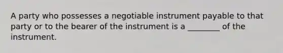 A party who possesses a negotiable instrument payable to that party or to the bearer of the instrument is a ________ of the instrument.