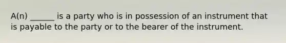 A(n) ______ is a party who is in possession of an instrument that is payable to the party or to the bearer of the instrument.