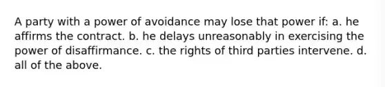 A party with a power of avoidance may lose that power if: a. he affirms the contract. b. he delays unreasonably in exercising the power of disaffirmance. c. the rights of third parties intervene. d. all of the above.