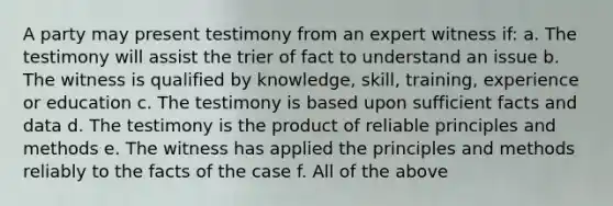 A party may present testimony from an expert witness if: a. The testimony will assist the trier of fact to understand an issue b. The witness is qualified by knowledge, skill, training, experience or education c. The testimony is based upon sufficient facts and data d. The testimony is the product of reliable principles and methods e. The witness has applied the principles and methods reliably to the facts of the case f. All of the above