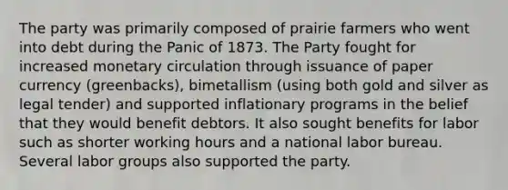 The party was primarily composed of prairie farmers who went into debt during the Panic of 1873. The Party fought for increased monetary circulation through issuance of paper currency (greenbacks), bimetallism (using both gold and silver as legal tender) and supported inflationary programs in the belief that they would benefit debtors. It also sought benefits for labor such as shorter working hours and a national labor bureau. Several labor groups also supported the party.